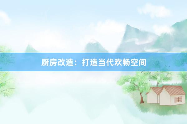 厨房改造：打造当代欢畅空间