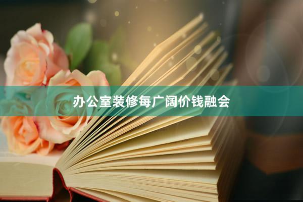 办公室装修每广阔价钱融会